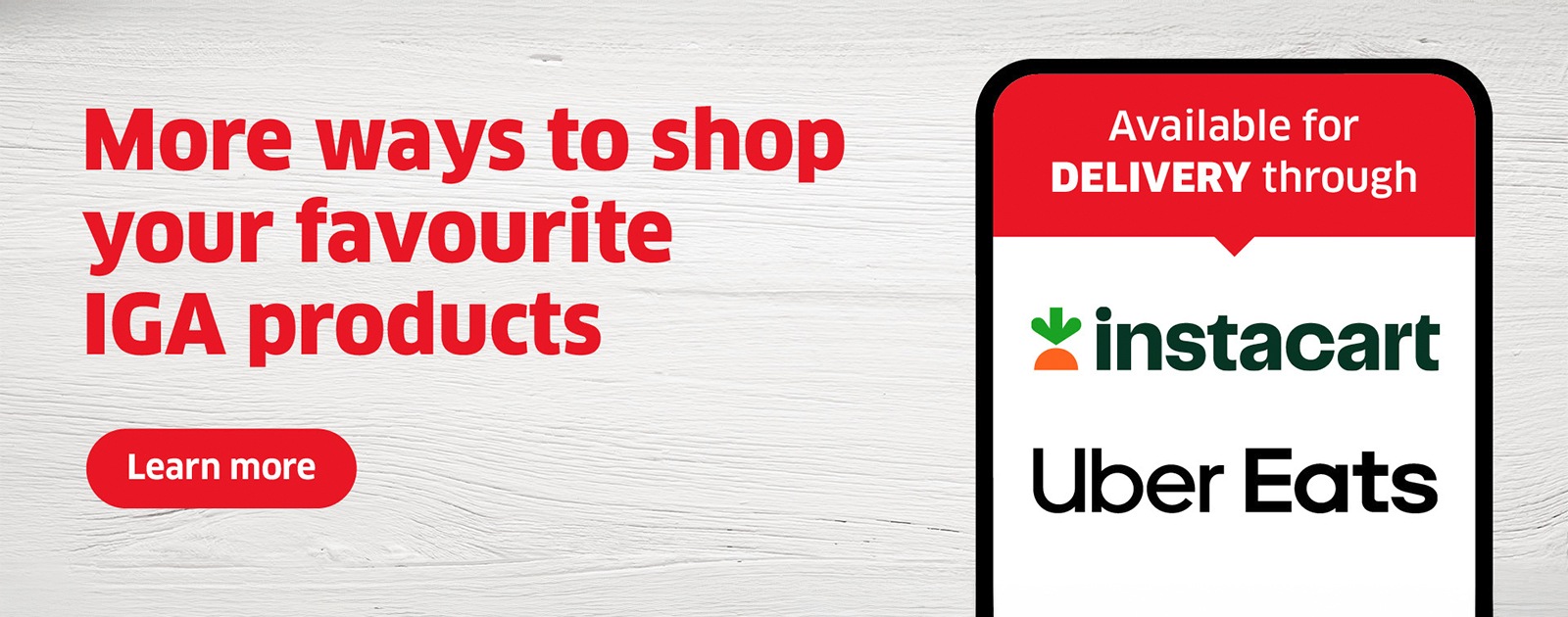 More ways to shop your favourite IGA products. Now available for delivery through Instacart and Uber Eats.