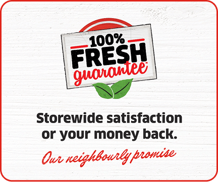 100% Fresh Guarantee* Storewide satisfaction or your money back. Our neighbourly promise.