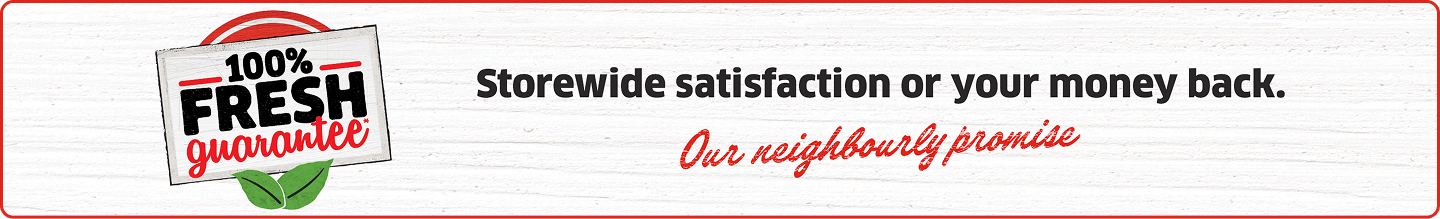 100% Fresh Guarantee* Storewide satisfaction or your money back. Our neighbourly promise.